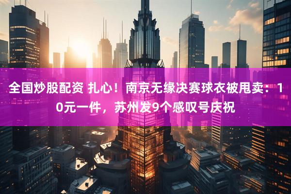 全国炒股配资 扎心！南京无缘决赛球衣被甩卖：10元一件，苏州发9个感叹号庆祝