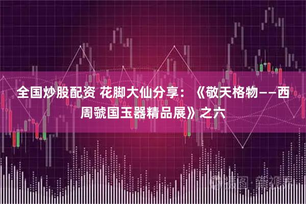 全国炒股配资 花脚大仙分享：《敬天格物——西周虢国玉器精品展》之六