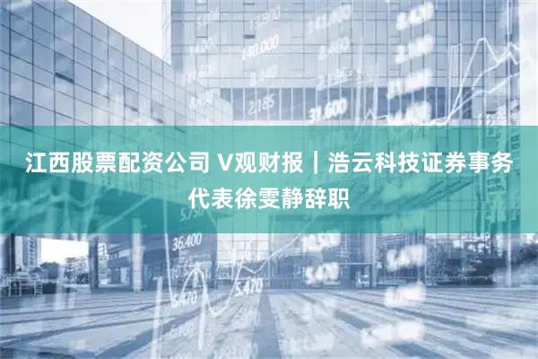 江西股票配资公司 V观财报｜浩云科技证券事务代表徐雯静辞职