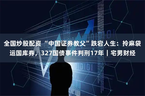 全国炒股配资 “中国证券教父”跌宕人生：拎麻袋运国库券，327国债事件判刑17年｜宅男财经