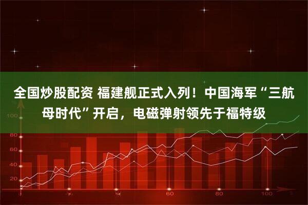 全国炒股配资 福建舰正式入列！中国海军“三航母时代”开启，电磁弹射领先于福特级