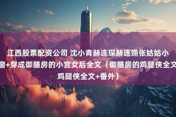 江西股票配资公司 沈小青赫连琛赫连翊张姑姑小说无弹窗+穿成御膳房的小宫女后全文（御膳房的鸡腿侠全文+番外）