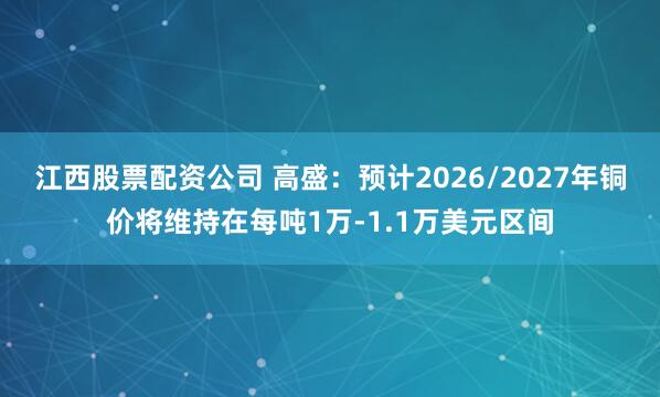江西股票配资公司 高盛：预计2026/2027年铜价将维持在每吨1万-1.1万美元区间