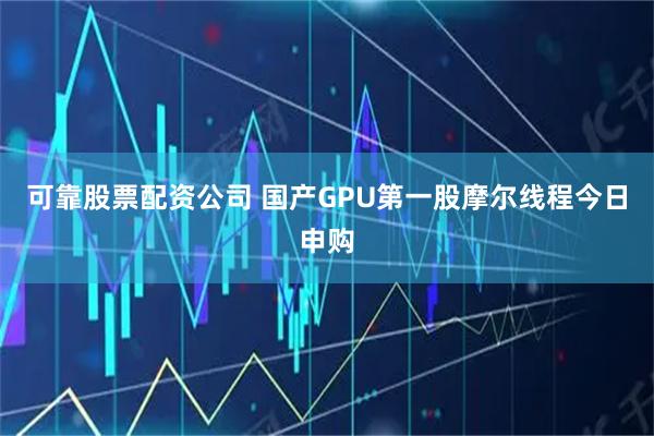 可靠股票配资公司 国产GPU第一股摩尔线程今日申购