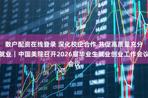 散户配资在线登录 深化校企合作 共促高质量充分就业｜中国美院召开2026届毕业生就业创业工作会议