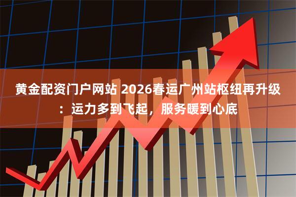 黄金配资门户网站 2026春运广州站枢纽再升级：运力多到飞起，服务暖到心底