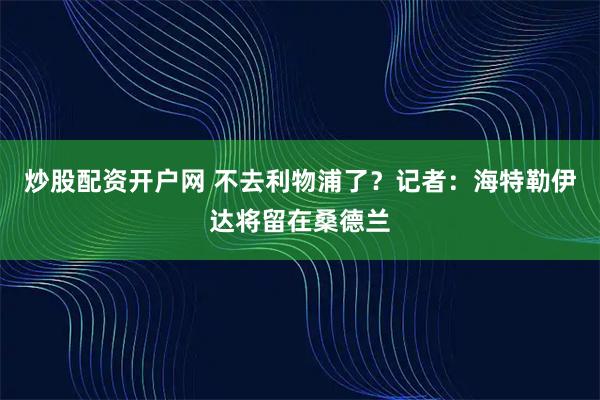 炒股配资开户网 不去利物浦了？记者：海特勒伊达将留在桑德兰