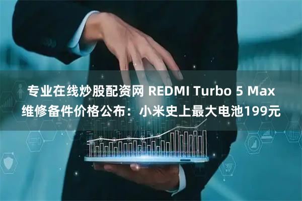 专业在线炒股配资网 REDMI Turbo 5 Max维修备件价格公布：小米史上最大电池199元