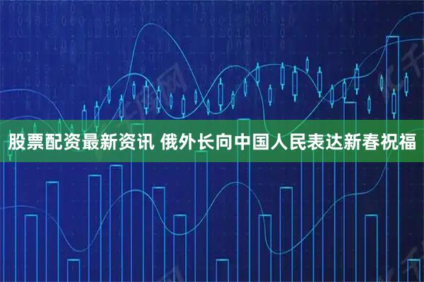 股票配资最新资讯 俄外长向中国人民表达新春祝福
