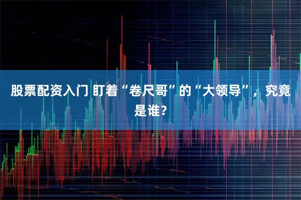 股票配资入门 盯着“卷尺哥”的“大领导”，究竟是谁？