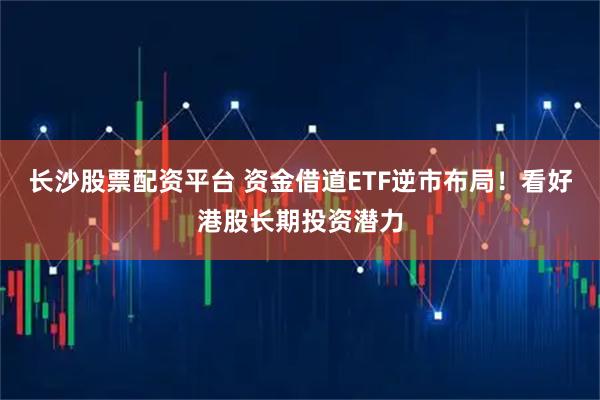 长沙股票配资平台 资金借道ETF逆市布局！看好港股长期投资潜力