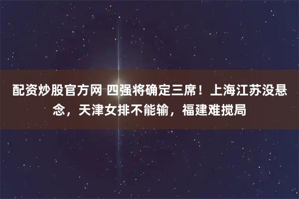 配资炒股官方网 四强将确定三席！上海江苏没悬念，天津女排不能输，福建难搅局