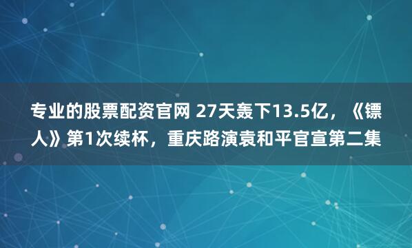 专业的股票配资官网 27天轰下13.5亿，《镖人》第1次续杯，重庆路演袁和平官宣第二集