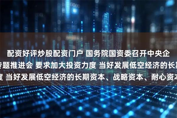 配资好评炒股配资门户 国务院国资委召开中央企业低空经济产业发展专题推进会 要求加大投资力度 当好发展低空经济的长期资本、战略资本、耐心资本