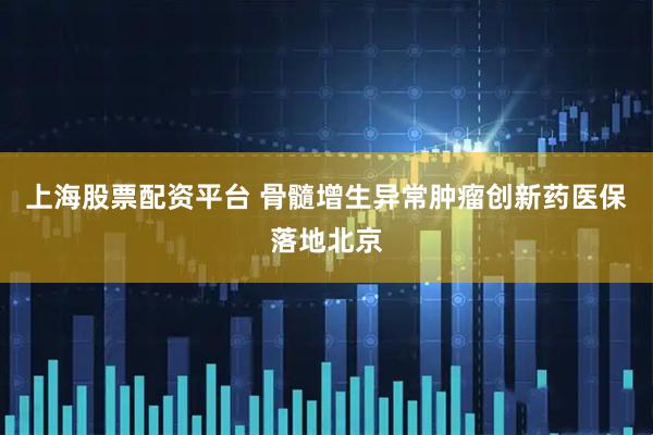 上海股票配资平台 骨髓增生异常肿瘤创新药医保落地北京