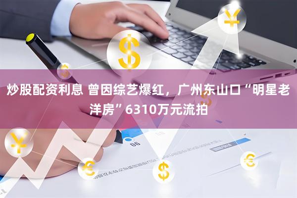 炒股配资利息 曾因综艺爆红，广州东山口“明星老洋房”6310万元流拍