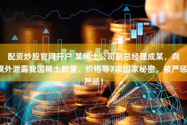 配资炒股官网开户 某稀土公司副总经理成某，向境外泄露我国稀土数量、价格等7项国家秘密，被严惩！