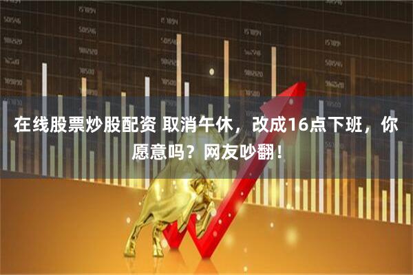 在线股票炒股配资 取消午休，改成16点下班，你愿意吗？网友吵翻！